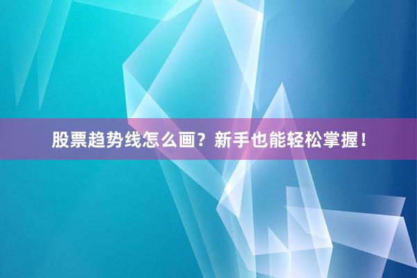 股票趋势线怎么画？新手也能轻松掌握！