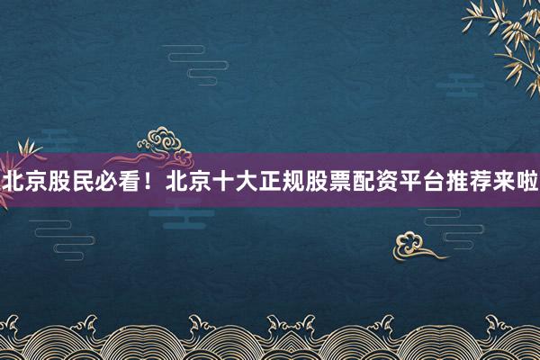 北京股民必看！北京十大正规股票配资平台推荐来啦