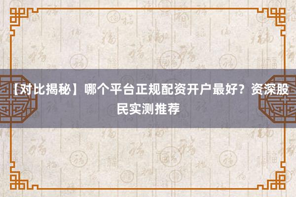 【对比揭秘】哪个平台正规配资开户最好？资深股民实测推荐