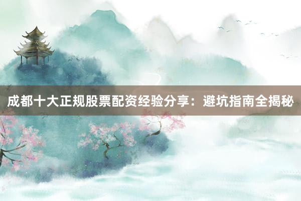 成都十大正规股票配资经验分享：避坑指南全揭秘