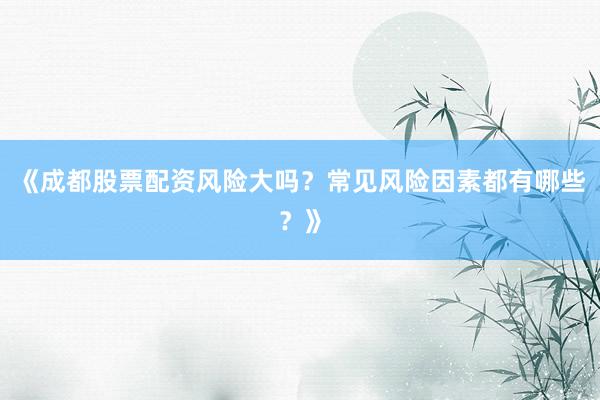 《成都股票配资风险大吗？常见风险因素都有哪些？》