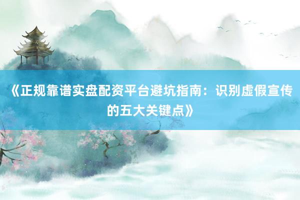 《正规靠谱实盘配资平台避坑指南：识别虚假宣传的五大关键点》