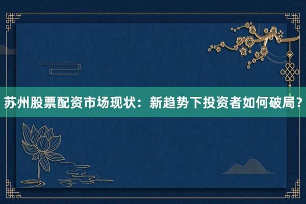 苏州股票配资市场现状：新趋势下投资者如何破局？