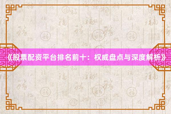 《股票配资平台排名前十：权威盘点与深度解析》