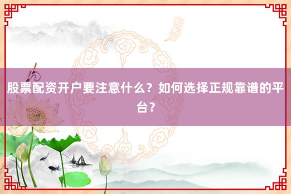 股票配资开户要注意什么？如何选择正规靠谱的平台？
