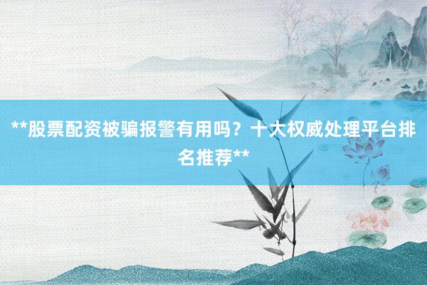 **股票配资被骗报警有用吗？十大权威处理平台排名推荐**