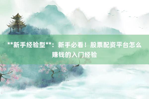 **新手经验型**：新手必看！股票配资平台怎么赚钱的入门经验