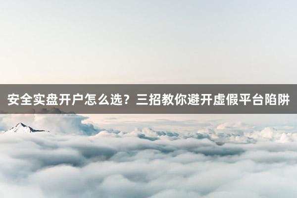 安全实盘开户怎么选？三招教你避开虚假平台陷阱