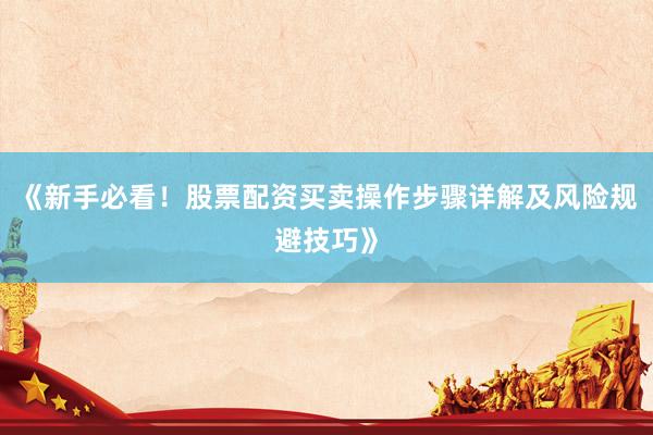 《新手必看！股票配资买卖操作步骤详解及风险规避技巧》