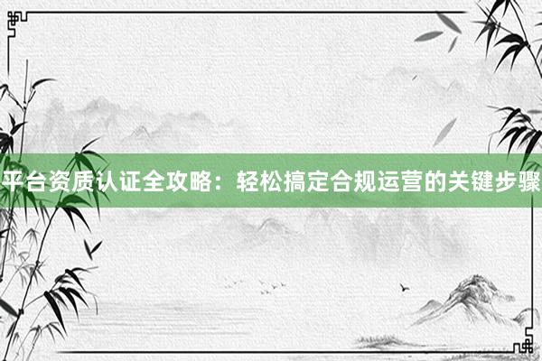 平台资质认证全攻略：轻松搞定合规运营的关键步骤