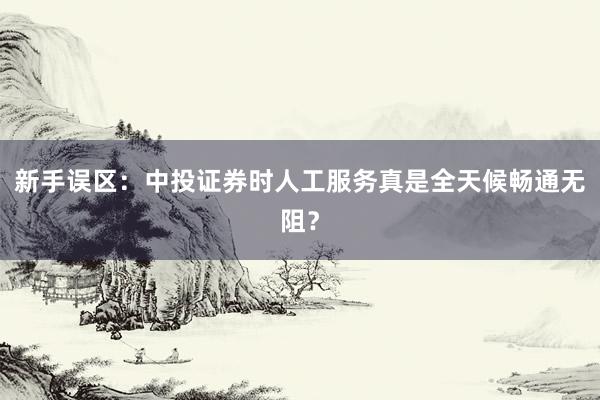 新手误区：中投证券时人工服务真是全天候畅通无阻？