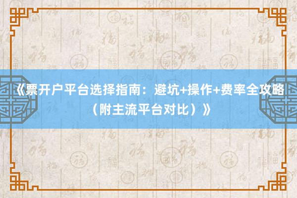 《票开户平台选择指南：避坑+操作+费率全攻略（附主流平台对比）》