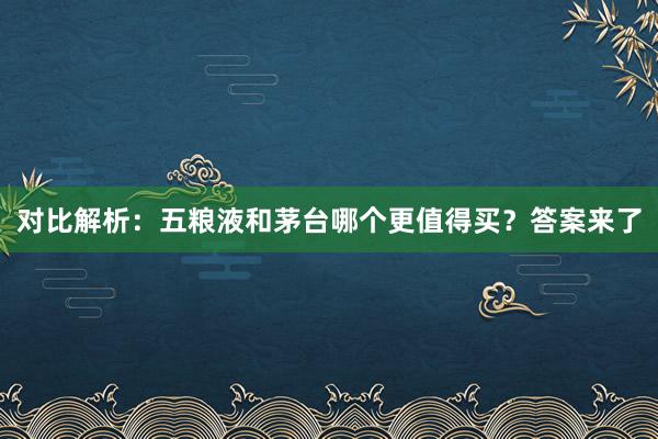 对比解析：五粮液和茅台哪个更值得买？答案来了
