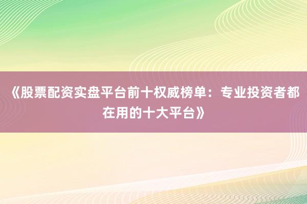 《股票配资实盘平台前十权威榜单：专业投资者都在用的十大平台》
