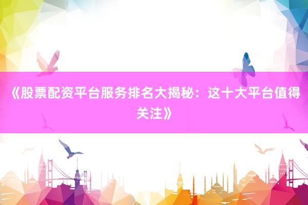 《股票配资平台服务排名大揭秘：这十大平台值得关注》