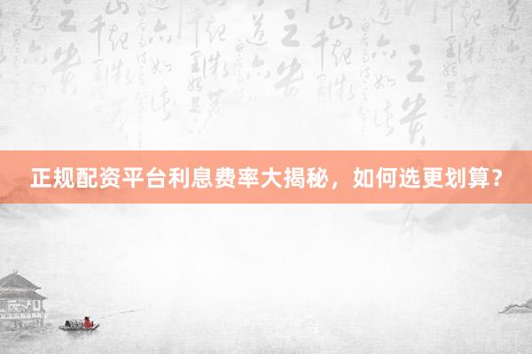 正规配资平台利息费率大揭秘，如何选更划算？