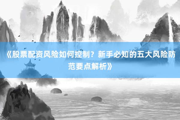 《股票配资风险如何控制？新手必知的五大风险防范要点解析》