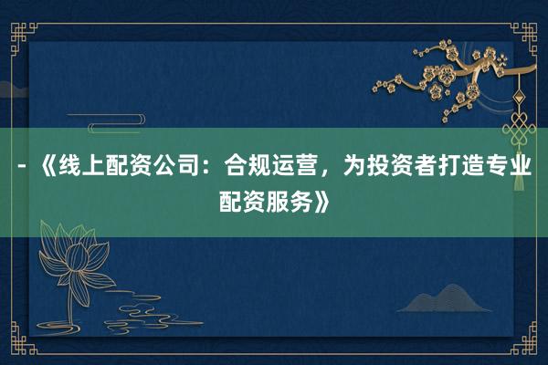 - 《线上配资公司：合规运营，为投资者打造专业配资服务》