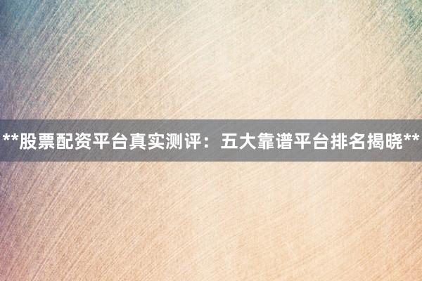 **股票配资平台真实测评：五大靠谱平台排名揭晓**