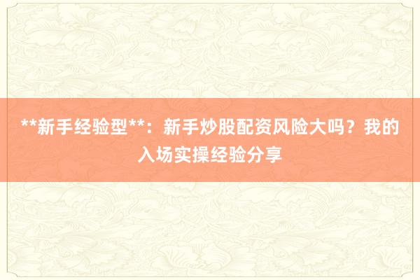 **新手经验型**：新手炒股配资风险大吗？我的入场实操经验分享