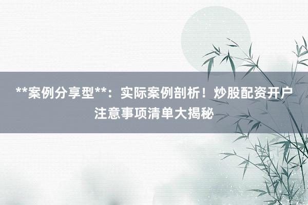 **案例分享型**:实际案例剖析!炒股配资开户注意事项清单大揭秘