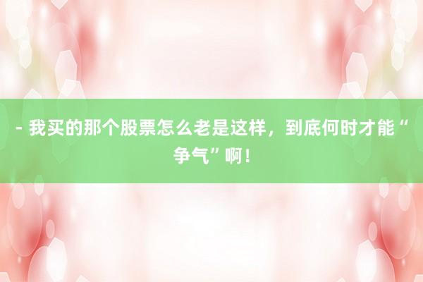 - 我买的那个股票怎么老是这样，到底何时才能“争气”啊！