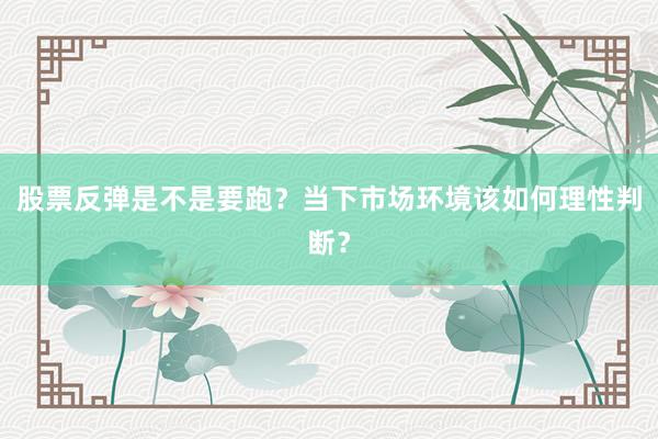 股票反弹是不是要跑?当下市场环境该如何理性判断?