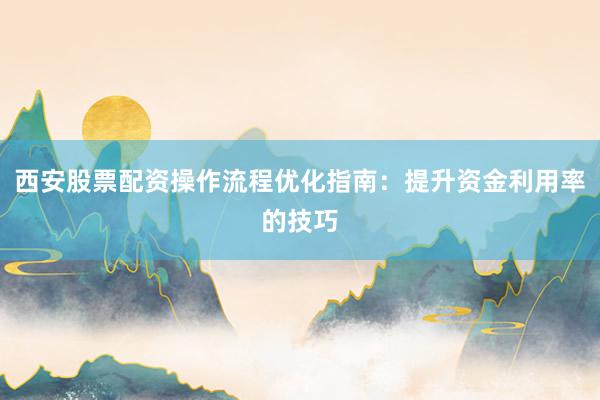 西安股票配资操作流程优化指南:提升资金利用率的技巧