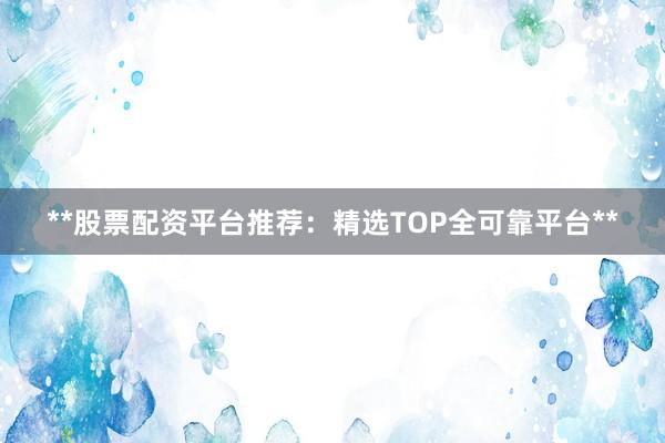 **股票配资平台推荐：精选TOP全可靠平台**