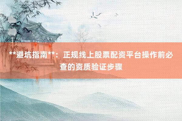 **避坑指南**：正规线上股票配资平台操作前必查的资质验证步骤