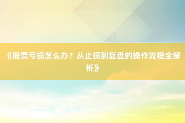 《股票亏损怎么办?从止损到复盘的操作流程全解析》