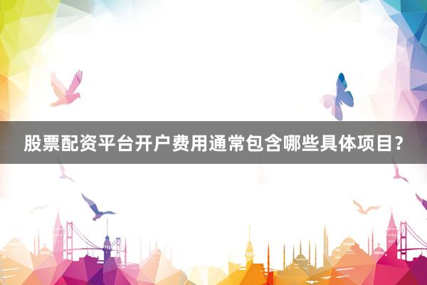 股票配资平台开户费用通常包含哪些具体项目？