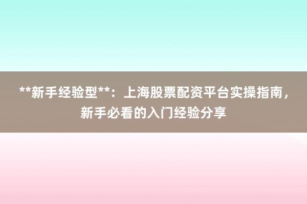 **新手经验型**：上海股票配资平台实操指南，新手必看的入门经验分享