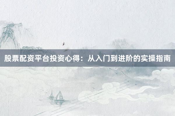 股票配资平台投资心得:从入门到进阶的实操指南
