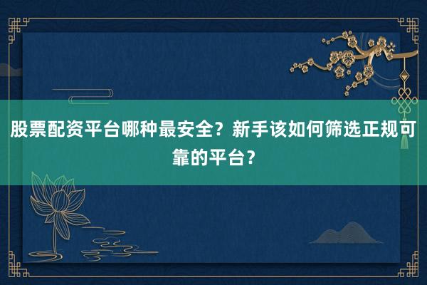 股票配资平台哪种最安全？新手该如何筛选正规可靠的平台？