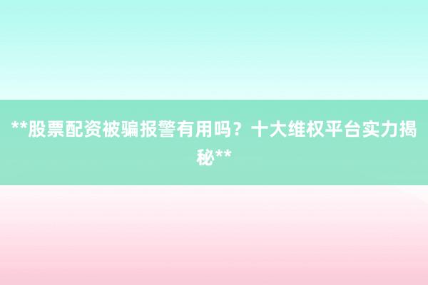 **股票配资被骗报警有用吗？十大维权平台实力揭秘**