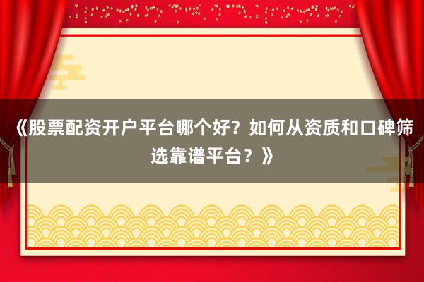 《股票配资开户平台哪个好？如何从资质和口碑筛选靠谱平台？》