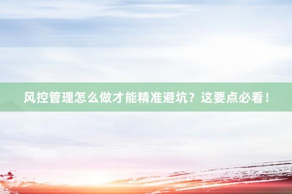 风控管理怎么做才能精准避坑？这要点必看！