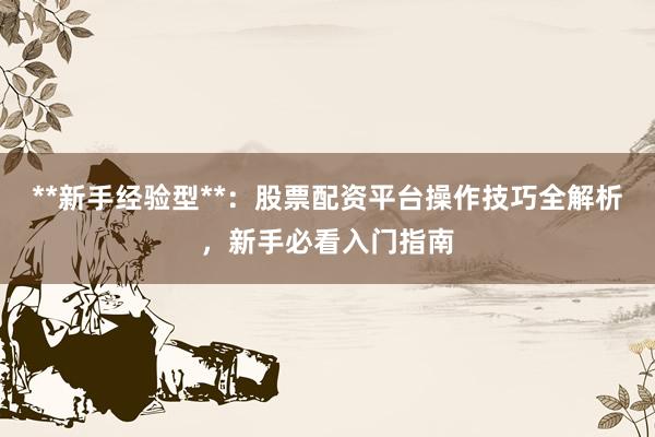 **新手经验型**：股票配资平台操作技巧全解析，新手必看入门指南