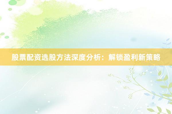 股票配资选股方法深度分析：解锁盈利新策略
