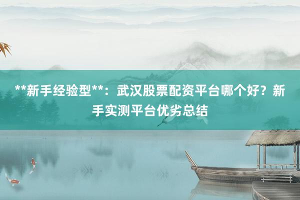 **新手经验型**:武汉股票配资平台哪个好?新手实测平台优劣总结