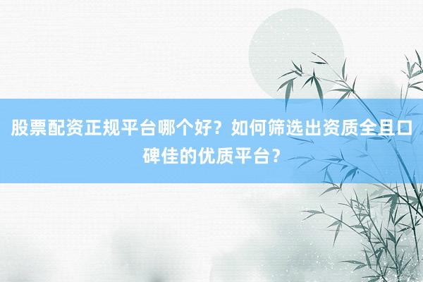 股票配资正规平台哪个好？如何筛选出资质全且口碑佳的优质平台？