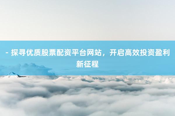 - 探寻优质股票配资平台网站，开启高效投资盈利新征程
