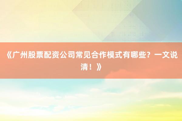 《广州股票配资公司常见合作模式有哪些？一文说清！》