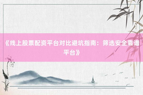 《线上股票配资平台对比避坑指南：筛选安全靠谱平台》