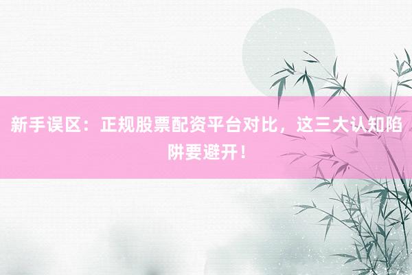 新手误区:正规股票配资平台对比,这三大认知陷阱要避开!