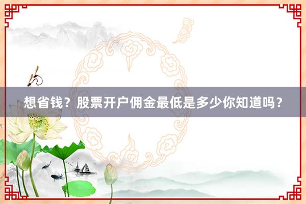 想省钱？股票开户佣金最低是多少你知道吗？
