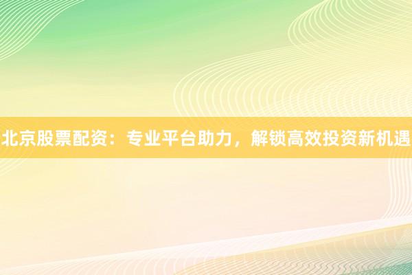 北京股票配资：专业平台助力，解锁高效投资新机遇