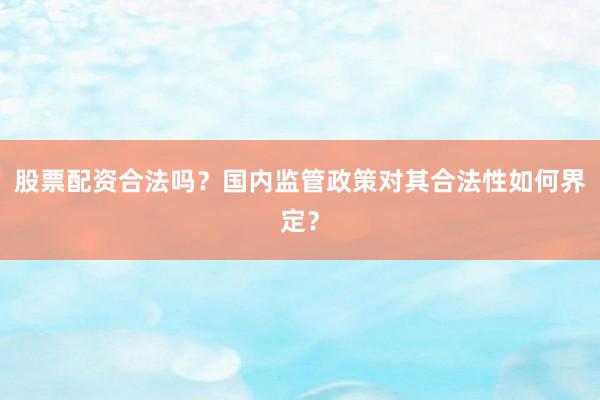 股票配资合法吗？国内监管政策对其合法性如何界定？