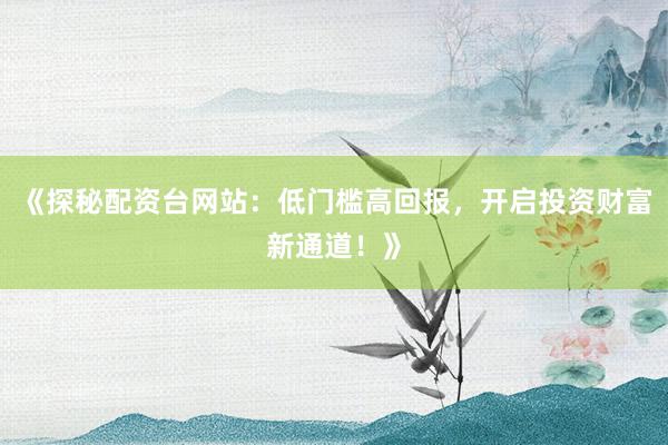 《探秘配资台网站：低门槛高回报，开启投资财富新通道！》